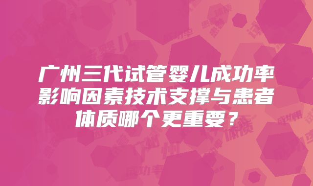 广州三代试管婴儿成功率影响因素技术支撑与患者体质哪个更重要？