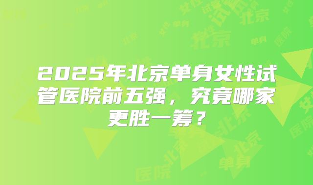 2025年北京单身女性试管医院前五强,究竟哪家更胜一筹?