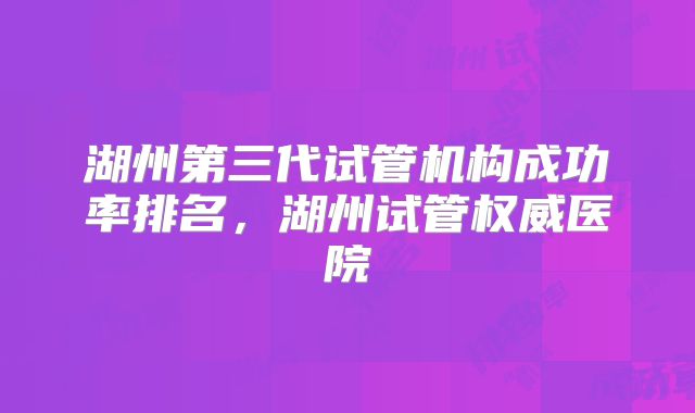 湖州第三代试管机构成功率排名，湖州试管权威医院