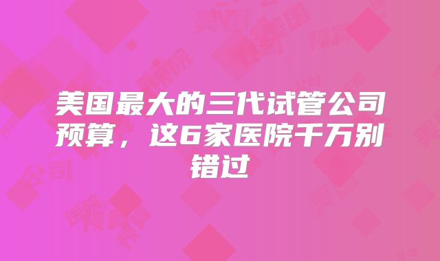 美国最大的三代试管公司预算,这6家医院千万别错过