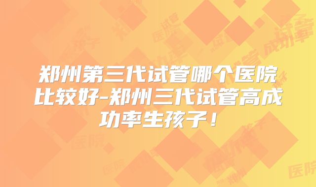 郑州第三代试管哪个医院比较好-郑州三代试管高成功率生孩子！
