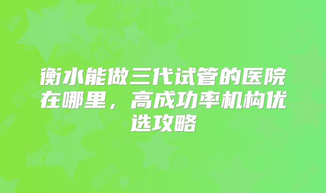 衡水能做三代试管的医院在哪里，高成功率机构优选攻略