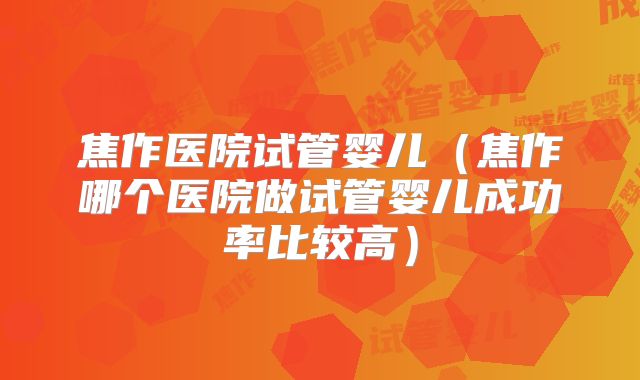 焦作医院试管婴儿（焦作哪个医院做试管婴儿成功率比较高）
