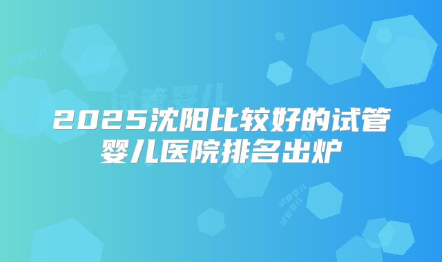 2025沈阳比较好的试管婴儿医院排名出炉