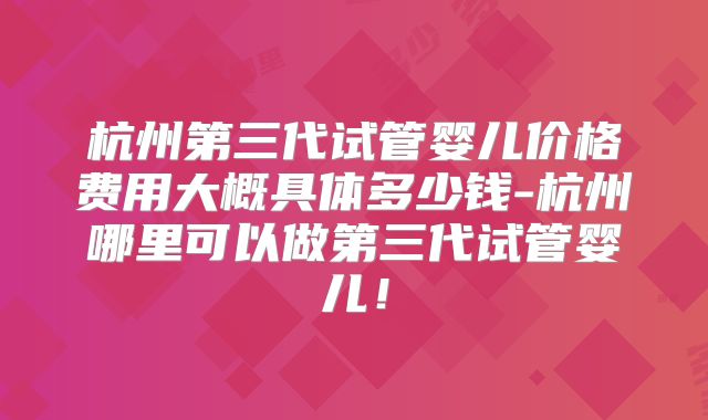 杭州第三代试管婴儿价格费用大概具体多少钱-杭州哪里可以做第三代试管婴儿！
