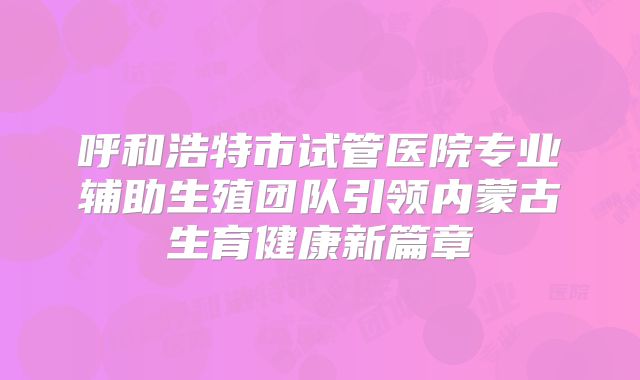 呼和浩特市试管医院专业辅助生殖团队引领内蒙古生育健康新篇章