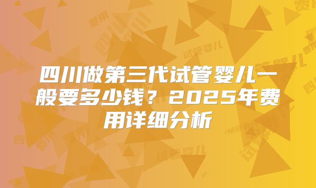 四川做第三代试管婴儿一般要多少钱？2025年费用详细分析