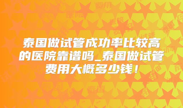 泰国做试管成功率比较高的医院靠谱吗_泰国做试管费用大概多少钱！