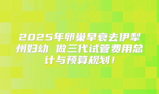 2025年卵巢早衰去伊犁州妇幼 做三代试管费用总计与预算规划!