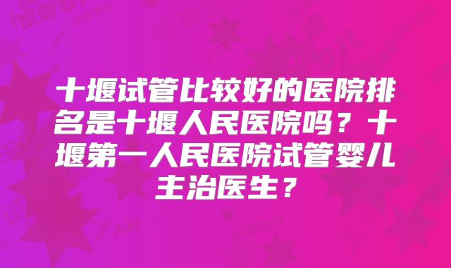 十堰试管比较好的医院排名是十堰人民医院吗?十堰第一人民医院试管婴儿主治医生?