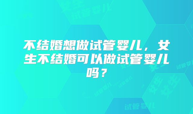 不结婚想做试管婴儿，女生不结婚可以做试管婴儿吗？