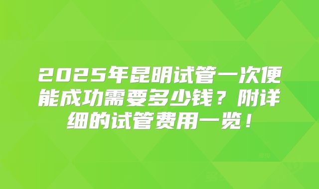 2025年昆明试管一次便能成功需要多少钱？附详细的试管费用一览！