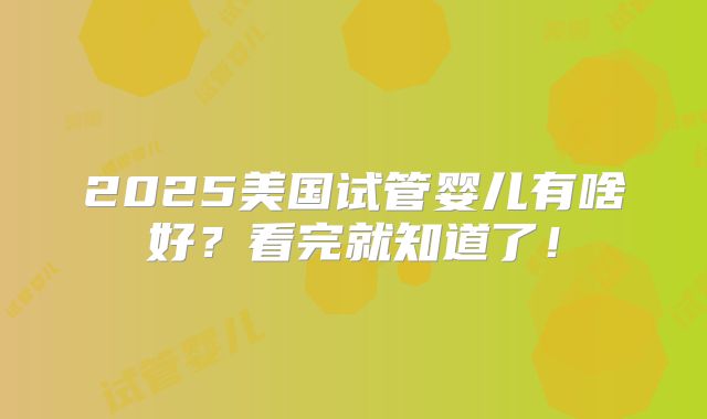 2025美国试管婴儿有啥好？看完就知道了！