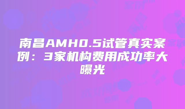 南昌AMH0.5试管真实案例：3家机构费用成功率大曝光