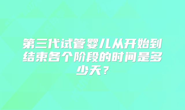 第三代试管婴儿从开始到结束各个阶段的时间是多少天？