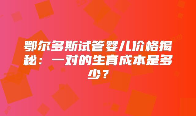鄂尔多斯试管婴儿价格揭秘：一对的生育成本是多少？