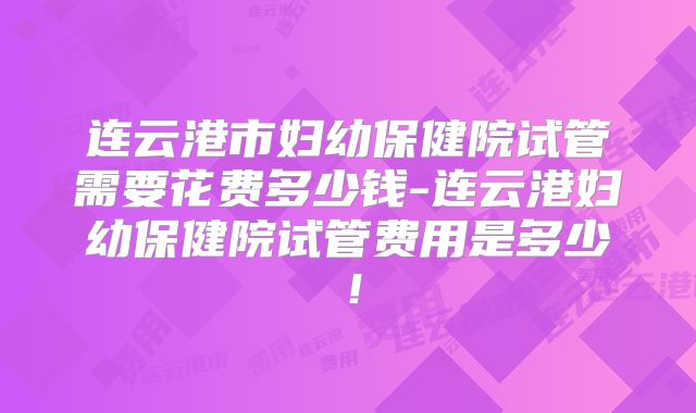 连云港市妇幼保健院试管需要花费多少钱-连云港妇幼保健院试管费用是多少！
