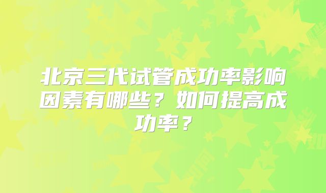 北京三代试管成功率影响因素有哪些？如何提高成功率？