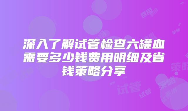 深入了解试管检查六罐血需要多少钱费用明细及省钱策略分享