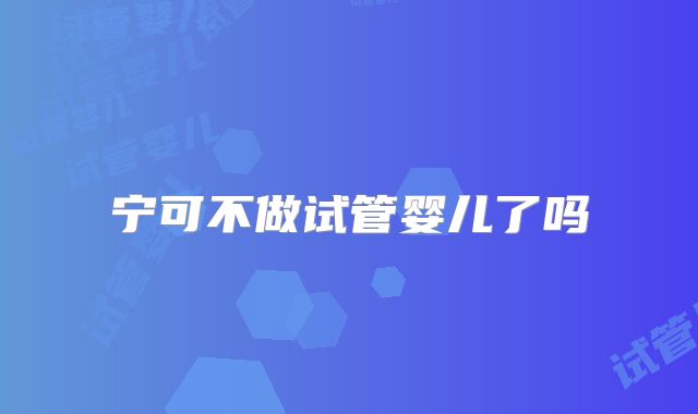 宁可不做试管婴儿了吗
