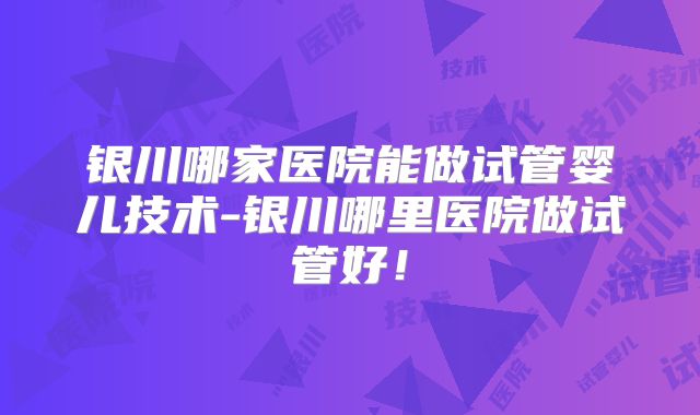 银川哪家医院能做试管婴儿技术-银川哪里医院做试管好！
