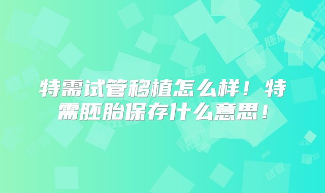 特需试管移植怎么样！特需胚胎保存什么意思！