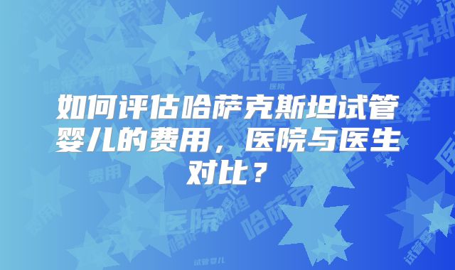如何评估哈萨克斯坦试管婴儿的费用，医院与医生对比？