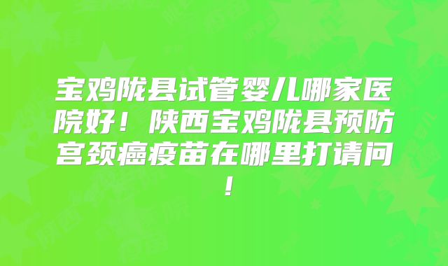 宝鸡陇县试管婴儿哪家医院好！陕西宝鸡陇县预防宫颈癌疫苗在哪里打请问！