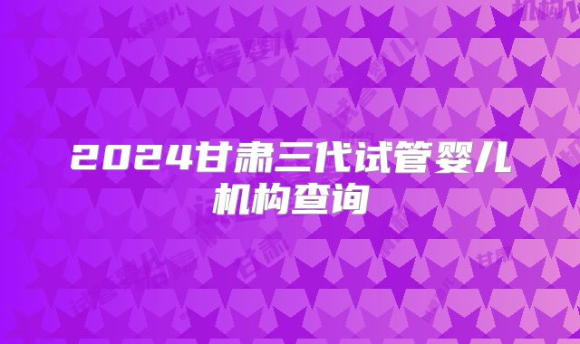 2024甘肃三代试管婴儿机构查询