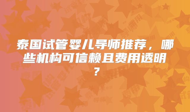 泰国试管婴儿导师推荐，哪些机构可信赖且费用透明？