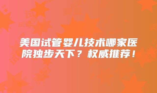 美国试管婴儿技术哪家医院独步天下？权威推荐！