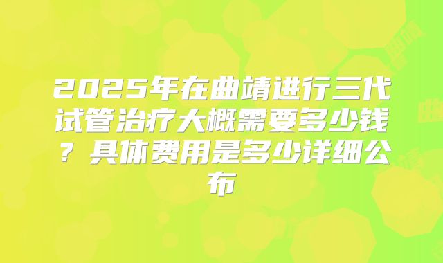 2025年在曲靖进行三代试管治疗大概需要多少钱？具体费用是多少详细公布