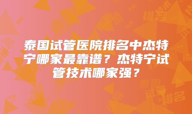 泰国试管医院排名中杰特宁哪家最靠谱？杰特宁试管技术哪家强？