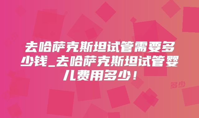 去哈萨克斯坦试管需要多少钱_去哈萨克斯坦试管婴儿费用多少！