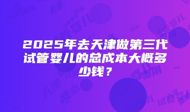 2025年去天津做第三代试管婴儿的总成本大概多少钱？