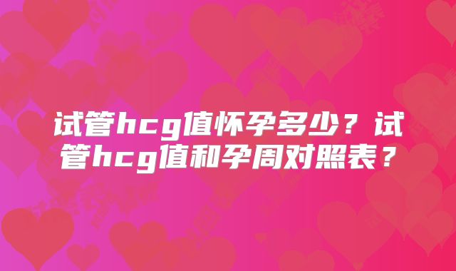 试管hcg值怀孕多少？试管hcg值和孕周对照表？