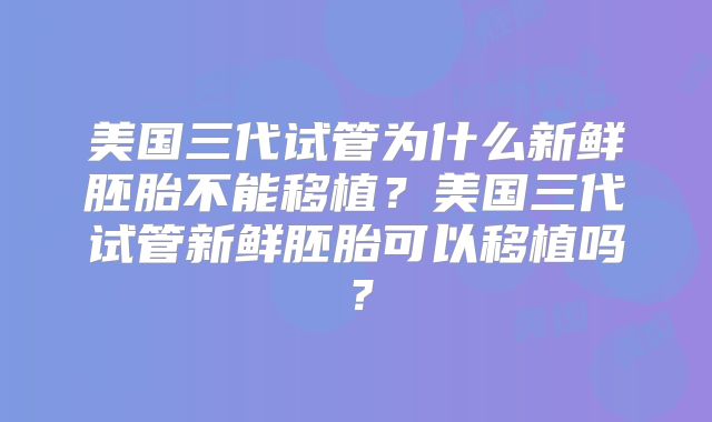 美国三代试管为什么新鲜胚胎不能移植?美国三代试管新鲜胚胎可以移植吗?