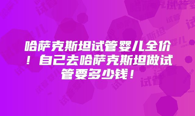 哈萨克斯坦试管婴儿全价！自己去哈萨克斯坦做试管要多少钱！