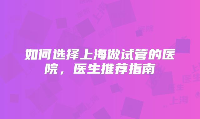 如何选择上海做试管的医院，医生推荐指南