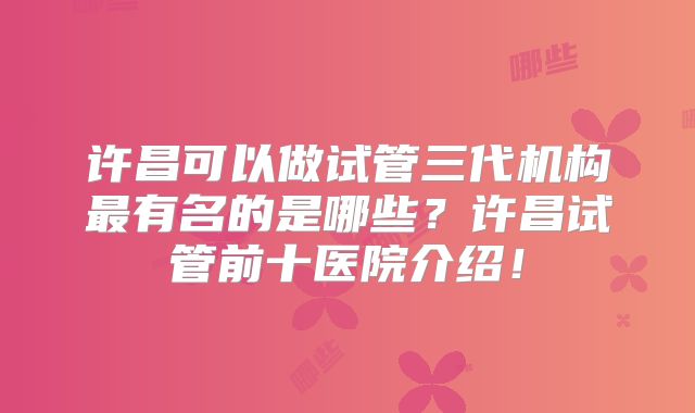 许昌可以做试管三代机构最有名的是哪些？许昌试管前十医院介绍！