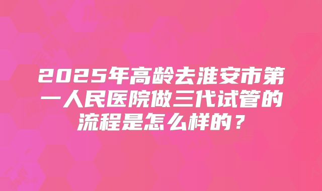 2025年高龄去淮安市第一人民医院做三代试管的流程是怎么样的?