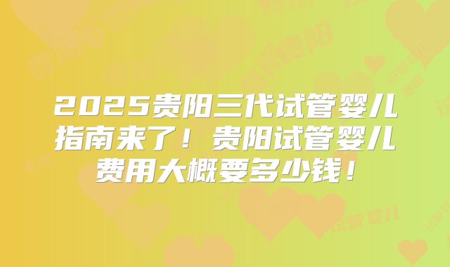 2025贵阳三代试管婴儿指南来了！贵阳试管婴儿费用大概要多少钱！