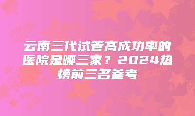 云南三代试管高成功率的医院是哪三家？2024热榜前三名参考