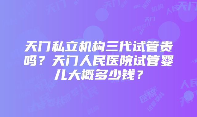 天门私立机构三代试管贵吗？天门人民医院试管婴儿大概多少钱？