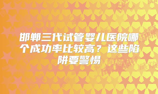 邯郸三代试管婴儿医院哪个成功率比较高？这些陷阱要警惕
