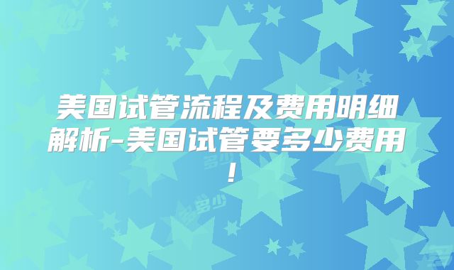 美国试管流程及费用明细解析-美国试管要多少费用！