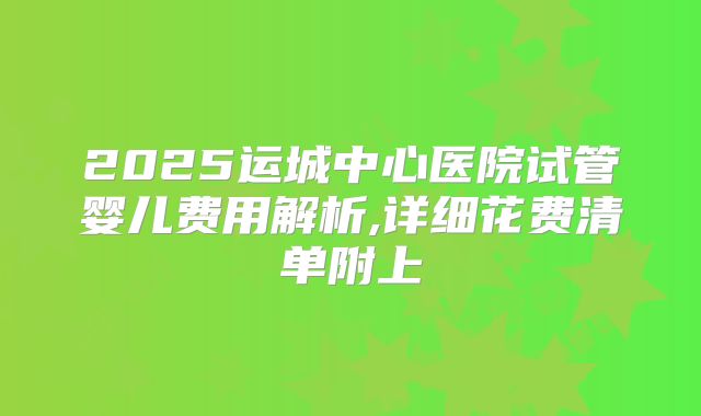 2025运城中心医院试管婴儿费用解析,详细花费清单附上