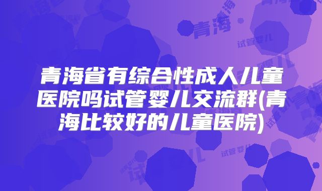 青海省有综合性成人儿童医院吗试管婴儿交流群(青海比较好的儿童医院)