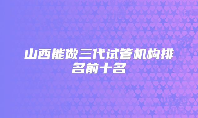 山西能做三代试管机构排名前十名