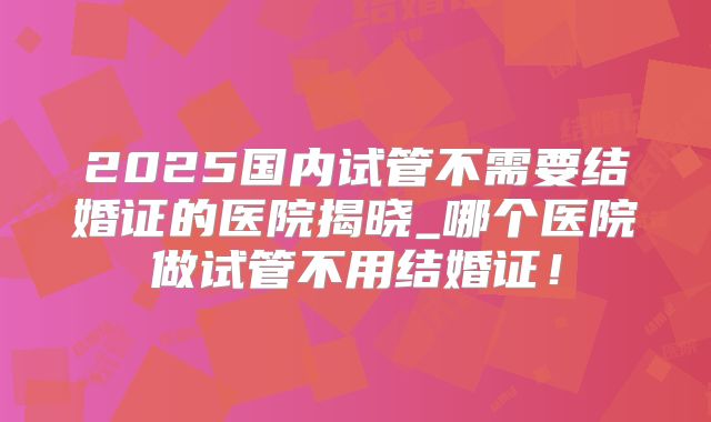 2025国内试管不需要结婚证的医院揭晓_哪个医院做试管不用结婚证！